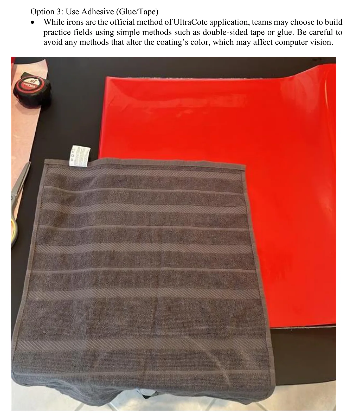 Figure 2.6 Place UltraCote and Towel. Option 3: Use Adhesive (Glue/Tape) • While irons are the official method of UltraCote application, teams may choose to build practice fields using simple methods such as double-sided tape or glue. Be careful to avoid any methods that alter the coating’s color, which may affect computer vision.